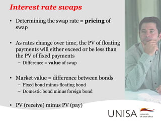 Interest rate swaps
• Determining the swap rate = pricing of
swap
• As rates change over time, the PV of floating
payments will either exceed or be less than
the PV of fixed payments
– Difference = value of swap
• Market value = difference between bonds
– Fixed bond minus floating bond
– Domestic bond minus foreign bond
• PV (receive) minus PV (pay)
 