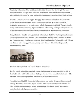 Derivatives (Futures & Options)

functioning today, is the oldest Joint Stock bank in India. It was not the first though. That honor
belongs to the Bank of Upper India, which was established in 1863, and which survived until 1913,
when it failed, with some of its assets and liabilities being transferred to the Alliance Bank of Simla.

When the American Civil War stopped the supply of cotton to Lancashire from the Confederate
States, promoters opened banks to finance trading in Indian cotton. With large exposure to
speculative ventures, most of the banks opened in India during that period failed. The depositors lost
money and lost interest in keeping deposits with banks. Subsequently, banking in India remained the
exclusive domain of Europeans for next several decades until the beginning of the 20th century.

Foreign banks too started to arrive, particularly in Calcutta, in the 1860s. The Comptoire d'Escompte
de Paris opened a branch in Calcutta in 1860, and another in Bombay in 1862; branches in Madras
and Pondichery, then a French colony, followed. HSBC established itself in Bengal in 1869. Calcutta
was the most active trading port in India, mainly due to the trade of the British Empire, and so
became a banking center.




The Bank of Bengal, which later became the State Bank of India.

The first entirely Indian joint stock bank was the Oudh Commercial Bank, established in 1881 in
Faizabad. It failed in 1958. The next was the Punjab National Bank, established in Lahore in 1895,
which has survived to the present and is now one of the largest banks in India.

Around the turn of the 20th Century, the Indian economy was passing through a relative period of
stability. Around five decades had elapsed since the Indian Mutiny, and the social, industrial and
other infrastructure had improved. Indians had established small banks, most of which served
particular ethnic and religious communities.


                                               11
 