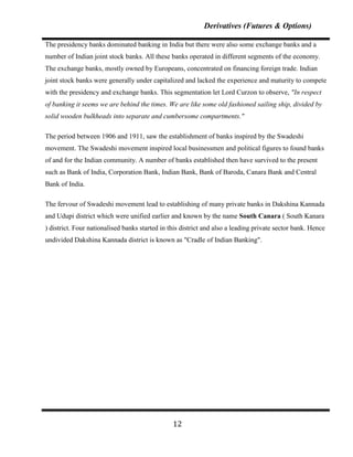 Derivatives (Futures & Options)

The presidency banks dominated banking in India but there were also some exchange banks and a
number of Indian joint stock banks. All these banks operated in different segments of the economy.
The exchange banks, mostly owned by Europeans, concentrated on financing foreign trade. Indian
joint stock banks were generally under capitalized and lacked the experience and maturity to compete
with the presidency and exchange banks. This segmentation let Lord Curzon to observe, "In respect
of banking it seems we are behind the times. We are like some old fashioned sailing ship, divided by
solid wooden bulkheads into separate and cumbersome compartments."

The period between 1906 and 1911, saw the establishment of banks inspired by the Swadeshi
movement. The Swadeshi movement inspired local businessmen and political figures to found banks
of and for the Indian community. A number of banks established then have survived to the present
such as Bank of India, Corporation Bank, Indian Bank, Bank of Baroda, Canara Bank and Central
Bank of India.

The fervour of Swadeshi movement lead to establishing of many private banks in Dakshina Kannada
and Udupi district which were unified earlier and known by the name South Canara ( South Kanara
) district. Four nationalised banks started in this district and also a leading private sector bank. Hence
undivided Dakshina Kannada district is known as "Cradle of Indian Banking".




                                                12
 