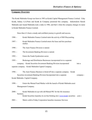 Derivatives (Futures & Options)

Company Overview


The Kotak Mahindra Group was born in 1985 as Kotak Capital Management Finance Limited. Uday
Kotak, Sidney A.A.Pinto and Kotak & Company promoted this company. Industrialists Harish
Mahindra and Anand Mahindra took a stake in 1986, and that‟s when the company changes its name
to Kotak Mahindra Finance Limited.

          Since then it‟s been a steady and confident journey to growth and success.

1986: -          Kotak Mahindra Finance Limited starts the activity of Bill Discounting.

1987: -          Kotak Mahindra Finance Limited enters the lease and hire purchase
                 market.

1990: -          The Auto Finance Division is started.

1991: -          The Investment Banking Division is started.

1992: -          Enters the Funds Syndication sector.

1995: -          Brokerage and Distribution Businesses incorporated in to a separate
          company - Kotak Securities Investment Banking Division incorporated              into a
separate company – Kotak Mahindra Capital Company.

1996: -          The Auto Finance Business is hired off into a separate company – Kotak
          Securities investment Banking Division Incorporated into a separate              company -
Kotak Mahindra Capital Company.

1998: -          Enters the Mutual Fund Marker with the launch of Kotak Mahindra asset
          Management Company.

2000: -          Kotak Mahindra tie up with old Mutual PIC for the life insurance
          business.
                 Kotak Securities launches its on-line broking site ( www.kotak securities .com )

2001: -          Matrix sold to Friday Corporation launches insurance Services




                                                15
 
