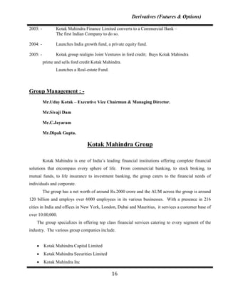 Derivatives (Futures & Options)

2003: -          Kotak Mahindra Finance Limited converts to a Commercial Bank –
                 The first Indian Company to do so.

2004: -          Launches India growth fund, a private equity fund.

2005: -          Kotak group realigns Joint Ventures in ford credit; Buys Kotak Mahindra
          prime and sells ford credit Kotak Mahindra.
                 Launches a Real-estate Fund.



Group Management : -
          Mr.Uday Kotak – Executive Vice Chairman & Managing Director.

          Mr.Sivaji Dam

          Mr.C.Jayaram

          Mr.Dipak Gupta.

                                  Kotak Mahindra Group

          Kotak Mahindra is one of India‟s leading financial institutions offering complete financial
solutions that encompass every sphere of life. From commercial banking, to stock broking, to
mutual funds, to life insurance to investment banking, the group caters to the financial needs of
individuals and corporate.
          The group has a net worth of around Rs.2000 crore and the AUM across the group is around
120 billion and employs over 6000 employees in its various businesses. With a presence in 216
cities in India and offices in New York, London, Dubai and Mauritius, it services a customer base of
over 10.00,000.
    The group specializes in offering top class financial services catering to every segment of the
industry. The various group companies include.


          Kotak Mahindra Capital Limited
          Kotak Mahindra Securities Limited
          Kotak Mahindra Inc

                                                16
 