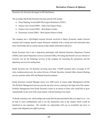 Derivatives (Futures & Options)

Securities Ltd. Has been the largest in IPO distribution.


The accolades that Kotak Securities has been graced with include :
        Prime Ranking Award (2003-04) Largest Distributor of IPO‟s
        Finance Asia Award (2004) – India‟s best Equity House.
        Finance Asia Award (2005) – Best Broker in India.
        Euromoney Award (2005) – Best Equities House in Inida


The company has a full-fledged research division involved in Macro Economic studies Sectoral
research and Company specific Equity Research combined with a strong and well networked sales
force which helps deliver current and up to date market information and news.


Kotak Securities Ltd is also a depository participant with National Securities Depository Limited
(NSDL) and Central Depository services Limited (CSDL), Providing dual benefit services wherein in
investors can use the brokerage services of the company for executing the transactions and the
depository services for settling them.


Kotak Securities has 122 branches servicing more than 1,70,000 customer and a coverage of 187
cities, kotaksecurities.com, the online division of Kotak Securities Limited offers internet Broking
services and also online IPO and Mutual Fund Investments.


Kotak Securities Limited Manages assets over 2500 crores of Assets under Management (AUM).
The Portfoilo Management Services provide top class service, catering to the high end of the market.
Portfolio Management from Kotak Securities comes as an answer to those who would like to grow
exponentially on the crest of the stock market, with the backing of an expert.


At Kotak securities.com, acknowledge and accept that the personal details that you inpart to us, is to
be kept in strict confidentiality and to use the information only in the manner which would be
beneficial to our customers. We consider our relationship with you as invaluable and strive to
respect and safeguard your right to privacy.



                                               18
 