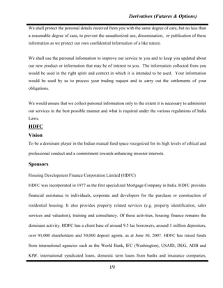 Derivatives (Futures & Options)

We shall protect the personal details received from you with the same degree of care, but no less than
a reasonable degree of care, to prevent the unauthorized use, dissemination, or publication of these
information as we protect our own confidential information of a like nature.


We shall use the personal information to improve our service to you and to keep you updated about
our new product or information that may be of interest to you. The information collected from you
would be used in the right spirit and context in which it is intended to be used. Your information
would be used by us to process your trading request and to carry out the settlements of your
obligations.


We would ensure that we collect personal information only to the extent it is necessary to administer
out services in the best possible manner and what is required under the various regulations of India
Laws.
HDFC
Vision
To be a dominant player in the Indian mutual fund space recognized for its high levels of ethical and

professional conduct and a commitment towards enhancing investor interests.

Sponsors

Housing Development Finance Corporation Limited (HDFC)

HDFC was incorporated in 1977 as the first specialized Mortgage Company in India. HDFC provides

financial assistance to individuals, corporate and developers for the purchase or construction of

residential housing. It also provides property related services (e.g. property identification, sales

services and valuation), training and consultancy. Of these activities, housing finance remains the

dominant activity. HDFC has a client base of around 9.5 lac borrowers, around 1 million depositors,

over 91,000 shareholders and 50,000 deposit agents, as at June 30, 2007. HDFC has raised funds

from international agencies such as the World Bank, IFC (Washington), USAID, DEG, ADB and

KfW, international syndicated loans, domestic term loans from banks and insurance companies,

                                              19
 