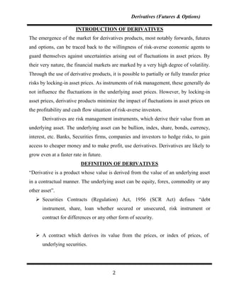 Derivatives (Futures & Options)

                       INTRODUCTION OF DERIVATIVES
The emergence of the market for derivatives products, most notably forwards, futures
and options, can be traced back to the willingness of risk-averse economic agents to
guard themselves against uncertainties arising out of fluctuations in asset prices. By
their very nature, the financial markets are marked by a very high degree of volatility.
Through the use of derivative products, it is possible to partially or fully transfer price
risks by locking-in asset prices. As instruments of risk management, these generally do
not influence the fluctuations in the underlying asset prices. However, by locking-in
asset prices, derivative products minimize the impact of fluctuations in asset prices on
the profitability and cash flow situation of risk-averse investors.
      Derivatives are risk management instruments, which derive their value from an
underlying asset. The underlying asset can be bullion, index, share, bonds, currency,
interest, etc. Banks, Securities firms, companies and investors to hedge risks, to gain
access to cheaper money and to make profit, use derivatives. Derivatives are likely to
grow even at a faster rate in future.
                          DEFINITION OF DERIVATIVES
“Derivative is a product whose value is derived from the value of an underlying asset
in a contractual manner. The underlying asset can be equity, forex, commodity or any
other asset”.
    Securities Contracts (Regulation) Act, 1956 (SCR Act) defines “debt
      instrument, share, loan whether secured or unsecured, risk instrument or
      contract for differences or any other form of security.


    A contract which derives its value from the prices, or index of prices, of
      underlying securities.




                                          2
 