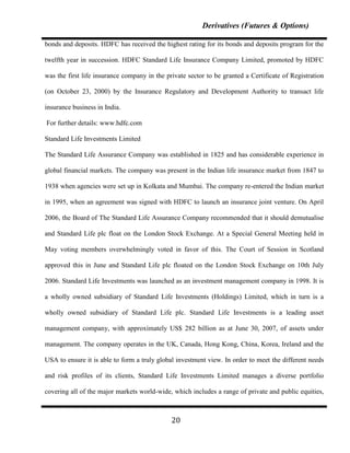 Derivatives (Futures & Options)

bonds and deposits. HDFC has received the highest rating for its bonds and deposits program for the

twelfth year in succession. HDFC Standard Life Insurance Company Limited, promoted by HDFC

was the first life insurance company in the private sector to be granted a Certificate of Registration

(on October 23, 2000) by the Insurance Regulatory and Development Authority to transact life

insurance business in India.

For further details: www.hdfc.com

Standard Life Investments Limited

The Standard Life Assurance Company was established in 1825 and has considerable experience in

global financial markets. The company was present in the Indian life insurance market from 1847 to

1938 when agencies were set up in Kolkata and Mumbai. The company re-entered the Indian market

in 1995, when an agreement was signed with HDFC to launch an insurance joint venture. On April

2006, the Board of The Standard Life Assurance Company recommended that it should demutualise

and Standard Life plc float on the London Stock Exchange. At a Special General Meeting held in

May voting members overwhelmingly voted in favor of this. The Court of Session in Scotland

approved this in June and Standard Life plc floated on the London Stock Exchange on 10th July

2006. Standard Life Investments was launched as an investment management company in 1998. It is

a wholly owned subsidiary of Standard Life Investments (Holdings) Limited, which in turn is a

wholly owned subsidiary of Standard Life plc. Standard Life Investments is a leading asset

management company, with approximately US$ 282 billion as at June 30, 2007, of assets under

management. The company operates in the UK, Canada, Hong Kong, China, Korea, Ireland and the

USA to ensure it is able to form a truly global investment view. In order to meet the different needs

and risk profiles of its clients, Standard Life Investments Limited manages a diverse portfolio

covering all of the major markets world-wide, which includes a range of private and public equities,



                                              20
 
