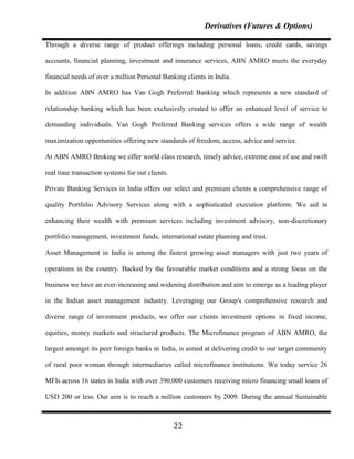 Derivatives (Futures & Options)

Through a diverse range of product offerings including personal loans, credit cards, savings

accounts, financial planning, investment and insurance services, ABN AMRO meets the everyday

financial needs of over a million Personal Banking clients in India.

In addition ABN AMRO has Van Gogh Preferred Banking which represents a new standard of

relationship banking which has been exclusively created to offer an enhanced level of service to

demanding individuals. Van Gogh Preferred Banking services offers a wide range of wealth

maximization opportunities offering new standards of freedom, access, advice and service.

At ABN AMRO Broking we offer world class research, timely advice, extreme ease of use and swift

real time transaction systems for our clients.

Private Banking Services in India offers our select and premium clients a comprehensive range of

quality Portfolio Advisory Services along with a sophisticated execution platform. We aid in

enhancing their wealth with premium services including investment advisory, non-discretionary

portfolio management, investment funds, international estate planning and trust.

Asset Management in India is among the fastest growing asset managers with just two years of

operations in the country. Backed by the favourable market conditions and a strong focus on the

business we have an ever-increasing and widening distribution and aim to emerge as a leading player

in the Indian asset management industry. Leveraging our Group's comprehensive research and

diverse range of investment products, we offer our clients investment options in fixed income,

equities, money markets and structured products. The Microfinance program of ABN AMRO, the

largest amongst its peer foreign banks in India, is aimed at delivering credit to our target community

of rural poor woman through intermediaries called microfinance institutions. We today service 26

MFIs across 16 states in India with over 390,000 customers receiving micro financing small loans of

USD 200 or less. Our aim is to reach a million customers by 2009. During the annual Sustainable



                                                 22
 