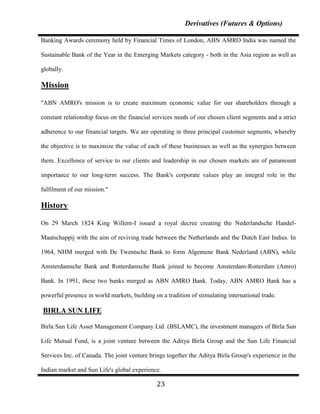 Derivatives (Futures & Options)

Banking Awards ceremony held by Financial Times of London, ABN AMRO India was named the

Sustainable Bank of the Year in the Emerging Markets category - both in the Asia region as well as

globally.

Mission

"ABN AMRO's mission is to create maximum economic value for our shareholders through a

constant relationship focus on the financial services needs of our chosen client segments and a strict

adherence to our financial targets. We are operating in three principal customer segments, whereby

the objective is to maximize the value of each of these businesses as well as the synergies between

them. Excellence of service to our clients and leadership in our chosen markets are of paramount

importance to our long-term success. The Bank's corporate values play an integral role in the

fulfilment of our mission."

History

On 29 March 1824 King Willem-I issued a royal decree creating the Nederlandsche Handel-

Maatschappij with the aim of reviving trade between the Netherlands and the Dutch East Indies. In

1964, NHM merged with De Twentsche Bank to form Algemene Bank Nederland (ABN), while

Amsterdamsche Bank and Rotterdamsche Bank joined to become Amsterdam-Rotterdam (Amro)

Bank. In 1991, these two banks merged as ABN AMRO Bank. Today, ABN AMRO Bank has a

powerful presence in world markets, building on a tradition of stimulating international trade.

BIRLA SUN LIFE

Birla Sun Life Asset Management Company Ltd. (BSLAMC), the investment managers of Birla Sun

Life Mutual Fund, is a joint venture between the Aditya Birla Group and the Sun Life Financial

Services Inc. of Canada. The joint venture brings together the Aditya Birla Group's experience in the

Indian market and Sun Life's global experience.

                                              23
 