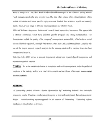 Derivatives (Futures & Options)

Since its inception in 1994, Birla Sun Life Mutual fund has emerged as one of India's leading Mutual

Funds managing assets of a large investor base. The fund offers a range of investment options, which

include diversified and sector specific equity schemes, fund of fund schemes, hybrid and monthly

income funds, a wide range of debt and treasury products and offshore funds.

BSLAMC follows a long-term, fundamental research based approach to investment. The approach is

to identify companies, which have excellent growth prospects and strong fundamentals. The

fundamentals include the quality of the company‟s management, sustainability of its business model

and its competitive position, amongst other factors. Birla Sun Life Asset Management Company has

one of the largest team of research analysts in the industry, dedicated to tracking down the best

companies to invest in.

Birla Sun Life AMC strives to provide transparent, ethical and research-based investments and

wealth management services

.VISION To be the most trusted name in investment and wealth management, to be the preferred

employer in the industry and to be a catalyst for growth and excellence of the asset management

business in India.




MISSION

To consistently pursue investor's wealth optimization by: Achieving superior and consistent

investment results. Creating a conducive environment to hone and retain talent. Providing customer

delight.   Institutionalizing system-approach in all aspects of functioning.    Upholding highest

standards of ethical values at all times.




                                             24
 