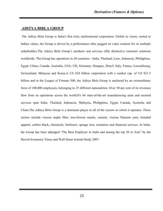 Derivatives (Futures & Options)



ADITYA BIRLA GROUP

The Aditya Birla Group is India's first truly multinational corporation. Global in vision, rooted in

Indian values, the Group is driven by a performance ethic pegged on value creation for its multiple

stakeholders.The Aditya Birla Group‟s products and services offer distinctive customer solutions

worldwide. The Group has operations in 20 countries - India, Thailand, Laos, Indonesia, Philippines,

Egypt, China, Canada, Australia, USA, UK, Germany, Hungary, Brazil, Italy, France, Luxembourg,

Switzerland, Malaysia and Korea.A US $24 billion corporation with a market cap. of US $31.5

billion and in the League of Fortune 500, the Aditya Birla Group is anchored by an extraordinary

force of 100,000 employees, belonging to 25 different nationalities. Over 50 per cent of its revenues

flow from its operations across the world.It's 66 state-of-the-art manufacturing units and sectoral

services span India, Thailand, Indonesia, Malaysia, Philippines, Egypt, Canada, Australia and

China.The Aditya Birla Group is a dominant player in all of the sectors in which it operates. These

sectors include viscose staple fibre, non-ferrous metals, cement, viscose filament yarn, branded

apparel, carbon black, chemicals, fertilisers, sponge iron, insulators and financial services. In India,

the Group has been adjudged “The Best Employer in India and among the top 20 in Asia” by the

Hewitt-Economic Times and Wall Street Journal Study 2007.




                                               25
 