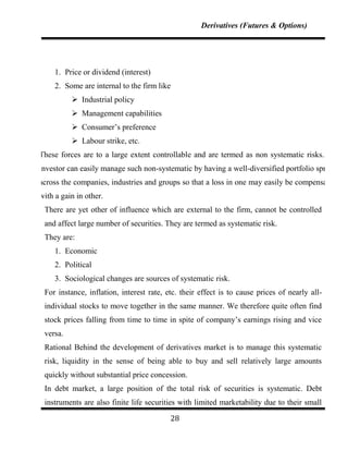 Derivatives (Futures & Options)




     1. Price or dividend (interest)
     2. Some are internal to the firm like
           Industrial policy
           Management capabilities
           Consumer‟s preference
           Labour strike, etc.
These forces are to a large extent controllable and are termed as non systematic risks. An
investor can easily manage such non-systematic by having a well-diversified portfolio spread
across the companies, industries and groups so that a loss in one may easily be compensated
with a gain in other.
 There are yet other of influence which are external to the firm, cannot be controlled
 and affect large number of securities. They are termed as systematic risk.
 They are:
     1. Economic
     2. Political
     3. Sociological changes are sources of systematic risk.
 For instance, inflation, interest rate, etc. their effect is to cause prices of nearly all-
 individual stocks to move together in the same manner. We therefore quite often find
 stock prices falling from time to time in spite of company‟s earnings rising and vice
 versa.
 Rational Behind the development of derivatives market is to manage this systematic
 risk, liquidity in the sense of being able to buy and sell relatively large amounts
 quickly without substantial price concession.
 In debt market, a large position of the total risk of securities is systematic. Debt
 instruments are also finite life securities with limited marketability due to their small

                                          28
 