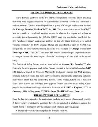 Derivatives (Futures & Options)

                    HISTORY OF DERIVATIVES MARKETS

    Early forward contracts in the US addressed merchants concerns about ensuring
that there were buyers and sellers for commodities. However “credit risk” remained a
serious problem. To deal with this problem, a group of Chicago; businessmen formed
the Chicago Board of Trade (CBOT) in 1848. The primary intention of the CBOT
was to provide a centralized location known in advance for buyers and sellers to
negotiate forward contracts. In 1865, the CBOT went one step further and listed the
first “exchange traded” derivatives contract in the US; these contracts were called
“futures contracts”. In 1919, Chicago Butter and Egg Board, a spin-off CBOT was
reorganized to allow futures trading. Its name was changed to Chicago Mercantile
Exchange (CME). The CBOT and the CME remain the two largest organized futures
exchanges, indeed the two largest “financial” exchanges of any kind in the world
today.
The first stock index futures contract was traded at Kansas City Board of Trade.
Currently the most popular stock index futures contract in the world is based on S&P
500 indexes, traded on Chicago Mercantile Exchange. During the Mid eighties,
financial futures became the most active derivative instruments generating volumes
many times more than the commodity futures. Index futures, futures on T-bills and
Euro-Dollar futures are the three most popular futures contracts traded today. Other
popular international exchanges that trade derivates are LIFFE in England, DTB in
Germany, SGX in Singapore, TIFFE in Japan MATIF in France, Eurex etc.
                        THE GROWTH OF DERIVATIVES
Over the last three decades, the derivatives markets have seen a phenomenal growth.
A large variety of derivative contracts have been launched at exchanges across the
world. Some of the factors driving the growth of financial derivatives are:
    Increased volatility in asset prices in financial markets.


                                         3
 