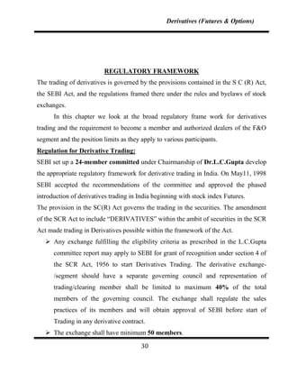 Derivatives (Futures & Options)




                          REGULATORY FRAMEWORK
The trading of derivatives is governed by the provisions contained in the S C (R) Act,
the SEBI Act, and the regulations framed there under the rules and byelaws of stock
exchanges.
      In this chapter we look at the broad regulatory frame work for derivatives
trading and the requirement to become a member and authorized dealers of the F&O
segment and the position limits as they apply to various participants.
Regulation for Derivative Trading:
SEBI set up a 24-member committed under Chairmanship of Dr.L.C.Gupta develop
the appropriate regulatory framework for derivative trading in India. On May11, 1998
SEBI accepted the recommendations of the committee and approved the phased
introduction of derivatives trading in India beginning with stock index Futures.
The provision in the SC(R) Act governs the trading in the securities. The amendment
of the SCR Act to include “DERIVATIVES” within the ambit of securities in the SCR
Act made trading in Derivatives possible within the framework of the Act.
    Any exchange fulfilling the eligibility criteria as prescribed in the L.C.Gupta
      committee report may apply to SEBI for grant of recognition under section 4 of
      the SCR Act, 1956 to start Derivatives Trading. The derivative exchange-
      /segment should have a separate governing council and representation of
      trading/clearing member shall be limited to maximum 40% of the total
      members of the governing council. The exchange shall regulate the sales
      practices of its members and will obtain approval of SEBI before start of
      Trading in any derivative contract.
    The exchange shall have minimum 50 members.

                                        30
 