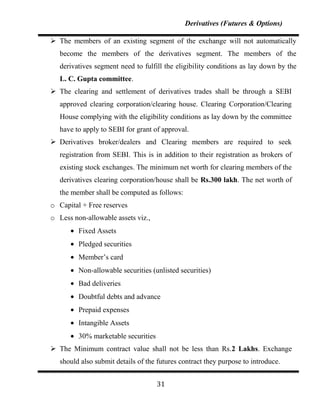 Derivatives (Futures & Options)

 The members of an existing segment of the exchange will not automatically
   become the members of the derivatives segment. The members of the
   derivatives segment need to fulfill the eligibility conditions as lay down by the
   L. C. Gupta committee.
 The clearing and settlement of derivatives trades shall be through a SEBI
   approved clearing corporation/clearing house. Clearing Corporation/Clearing
   House complying with the eligibility conditions as lay down by the committee
   have to apply to SEBI for grant of approval.
 Derivatives broker/dealers and Clearing members are required to seek
   registration from SEBI. This is in addition to their registration as brokers of
   existing stock exchanges. The minimum net worth for clearing members of the
   derivatives clearing corporation/house shall be Rs.300 lakh. The net worth of
   the member shall be computed as follows:
o Capital + Free reserves
o Less non-allowable assets viz.,
         Fixed Assets
         Pledged securities
         Member‟s card
         Non-allowable securities (unlisted securities)
         Bad deliveries
         Doubtful debts and advance
         Prepaid expenses
         Intangible Assets
         30% marketable securities
 The Minimum contract value shall not be less than Rs.2 Lakhs. Exchange
   should also submit details of the futures contract they purpose to introduce.


                                     31
 