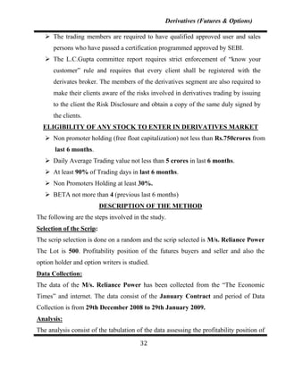 Derivatives (Futures & Options)

    The trading members are required to have qualified approved user and sales
      persons who have passed a certification programmed approved by SEBI.
    The L.C.Gupta committee report requires strict enforcement of “know your
      customer” rule and requires that every client shall be registered with the
      derivates broker. The members of the derivatives segment are also required to
      make their clients aware of the risks involved in derivatives trading by issuing
      to the client the Risk Disclosure and obtain a copy of the same duly signed by
      the clients.
  ELIGIBILITY OF ANY STOCK TO ENTER IN DERIVATIVES MARKET
    Non promoter holding (free float capitalization) not less than Rs.750crores from
       last 6 months.
    Daily Average Trading value not less than 5 crores in last 6 months.
    At least 90% of Trading days in last 6 months.
    Non Promoters Holding at least 30%.
    BETA not more than 4 (previous last 6 months)
                          DESCRIPTION OF THE METHOD
The following are the steps involved in the study.
Selection of the Scrip:
The scrip selection is done on a random and the scrip selected is M/s. Reliance Power
The Lot is 500. Profitability position of the futures buyers and seller and also the
option holder and option writers is studied.
Data Collection:
The data of the M/s. Reliance Power has been collected from the “The Economic
Times” and internet. The data consist of the January Contract and period of Data
Collection is from 29th December 2008 to 29th January 2009.
Analysis:
The analysis consist of the tabulation of the data assessing the profitability position of

                                        32
 