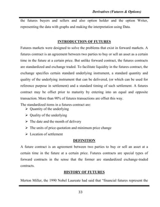 Derivatives (Futures & Options)

the futures buyers and sellers and also option holder and the option Writer,
representing the data with graphs and making the interpretation using Data.



                          INTRODUCTION OF FUTURES
Futures markets were designed to solve the problems that exist in forward markets. A
futures contract is an agreement between two parties to buy or sell an asset as a certain
time in the future at a certain price. But unlike forward contract, the futures contracts
are standardized and exchange traded. To facilitate liquidity in the futures contract, the
exchange specifies certain standard underlying instrument, a standard quantity and
quality of the underlying instrument that can be delivered, (or which can be used for
reference purpose in settlement) and a standard timing of such settlement. A futures
contract may be offset prior to maturity by entering into an equal and opposite
transaction. More than 90% of futures transactions are offset this way.
The standardized items in a futures contract are:
   Quantity of the underlying
    Quality of the underlying
    The date and the month of delivery
    The units of price quotation and minimum price change
    Location of settlement
                                     DEFINITION
A future contract is an agreement between two parties to buy or sell an asset at a
certain time in the future at a certain price. Futures contracts are special types of
forward contracts in the sense that the former are standardized exchange-traded
contracts.
                              HISTORY OF FUTURES

Merton Miller, the 1990 Nobel Laureate had said that “financial futures represent the


                                        33
 
