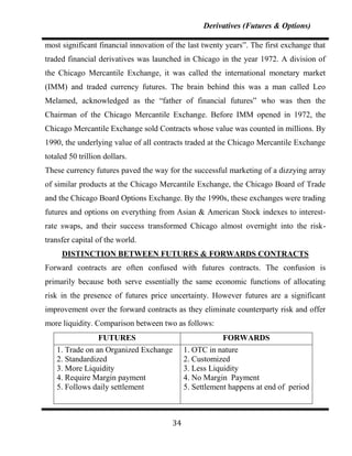 Derivatives (Futures & Options)

most significant financial innovation of the last twenty years”. The first exchange that
traded financial derivatives was launched in Chicago in the year 1972. A division of
the Chicago Mercantile Exchange, it was called the international monetary market
(IMM) and traded currency futures. The brain behind this was a man called Leo
Melamed, acknowledged as the “father of financial futures” who was then the
Chairman of the Chicago Mercantile Exchange. Before IMM opened in 1972, the
Chicago Mercantile Exchange sold Contracts whose value was counted in millions. By
1990, the underlying value of all contracts traded at the Chicago Mercantile Exchange
totaled 50 trillion dollars.
These currency futures paved the way for the successful marketing of a dizzying array
of similar products at the Chicago Mercantile Exchange, the Chicago Board of Trade
and the Chicago Board Options Exchange. By the 1990s, these exchanges were trading
futures and options on everything from Asian & American Stock indexes to interest-
rate swaps, and their success transformed Chicago almost overnight into the risk-
transfer capital of the world.
     DISTINCTION BETWEEN FUTURES & FORWARDS CONTRACTS
Forward contracts are often confused with futures contracts. The confusion is
primarily because both serve essentially the same economic functions of allocating
risk in the presence of futures price uncertainty. However futures are a significant
improvement over the forward contracts as they eliminate counterparty risk and offer
more liquidity. Comparison between two as follows:
                 FUTURES                                 FORWARDS
    1. Trade on an Organized Exchange        1. OTC in nature
    2. Standardized                          2. Customized
    3. More Liquidity                        3. Less Liquidity
    4. Require Margin payment                4. No Margin Payment
    5. Follows daily settlement              5. Settlement happens at end of period



                                        34
 