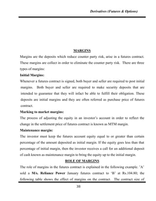 Derivatives (Futures & Options)




                                      MARGINS
Margins are the deposits which reduce counter party risk, arise in a futures contract.
These margins are collect in order to eliminate the counter party risk. There are three
types of margins:
Initial Margins:
Whenever a futures contract is signed, both buyer and seller are required to post initial
margins.    Both buyer and seller are required to make security deposits that are
intended to guarantee that they will infact be able to fulfill their obligation. These
deposits are initial margins and they are often referred as purchase price of futures
contract.
Marking to market margins:
The process of adjusting the equity in an investor‟s account in order to reflect the
change in the settlement price of futures contract is known as MTM margin.
Maintenance margin:
The investor must keep the futures account equity equal to or greater than certain
percentage of the amount deposited as initial margin. If the equity goes less than that
percentage of initial margin, then the investor receives a call for an additional deposit
of cash known as maintenance margin to bring the equity up to the initial margin.
                                ROLE OF MARGINS
The role of margins in the futures contract is explained in the following example. ‟A‟
sold a M/s. Reliance Power January futures contract to „B‟ at Rs.104.80; the
following table shows the effect of margins on the contract. The contract size of

                                        38
 