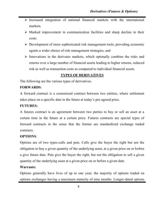 Derivatives (Futures & Options)

    Increased integration of national financial markets with the international
      markets.
    Marked improvement in communication facilities and sharp decline in their
      costs.
    Development of more sophisticated risk management tools, providing economic
      agents a wider choice of risk management strategies, and
    Innovations in the derivates markets, which optimally combine the risks and
      returns over a large number of financial assets leading to higher returns, reduced
      risk as well as transaction costs as compared to individual financial assets.
                             TYPES OF DERIVATIVES
The following are the various types of derivatives.
FORWARDS:
A forward contract is a customized contract between two entities, where settlement
takes place on a specific date in the future at today‟s pre-agreed price.
FUTURES:
A futures contract is an agreement between two parties to buy or sell an asset at a
certain time in the future at a certain price. Futures contracts are special types of
forward contracts in the sense that the former are standardized exchange traded
contracts.
OPTIONS:
Options are of two types-calls and puts. Calls give the buyer the right but not the
obligation to buy a given quantity of the underlying asset, at a given price on or before
a give future date. Puts give the buyer the right, but not the obligation to sell a given
quantity of the underlying asset at a given price on or before a given date.
Warrants:
Options generally have lives of up to one year; the majority of options traded on
options exchanges having a maximum maturity of nine months. Longer-dated options

                                          4
 