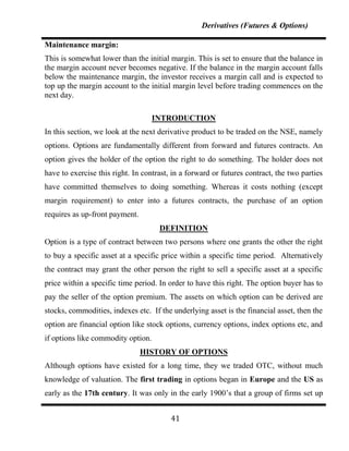 Derivatives (Futures & Options)

Maintenance margin:
This is somewhat lower than the initial margin. This is set to ensure that the balance in
the margin account never becomes negative. If the balance in the margin account falls
below the maintenance margin, the investor receives a margin call and is expected to
top up the margin account to the initial margin level before trading commences on the
next day.

                                    INTRODUCTION
In this section, we look at the next derivative product to be traded on the NSE, namely
options. Options are fundamentally different from forward and futures contracts. An
option gives the holder of the option the right to do something. The holder does not
have to exercise this right. In contrast, in a forward or futures contract, the two parties
have committed themselves to doing something. Whereas it costs nothing (except
margin requirement) to enter into a futures contracts, the purchase of an option
requires as up-front payment.
                                     DEFINITION
Option is a type of contract between two persons where one grants the other the right
to buy a specific asset at a specific price within a specific time period. Alternatively
the contract may grant the other person the right to sell a specific asset at a specific
price within a specific time period. In order to have this right. The option buyer has to
pay the seller of the option premium. The assets on which option can be derived are
stocks, commodities, indexes etc. If the underlying asset is the financial asset, then the
option are financial option like stock options, currency options, index options etc, and
if options like commodity option.
                                HISTORY OF OPTIONS
Although options have existed for a long time, they we traded OTC, without much
knowledge of valuation. The first trading in options began in Europe and the US as
early as the 17th century. It was only in the early 1900‟s that a group of firms set up


                                         41
 