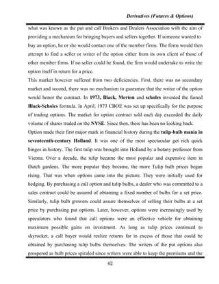 Derivatives (Futures & Options)

what was known as the put and call Brokers and Dealers Association with the aim of
providing a mechanism for bringing buyers and sellers together. If someone wanted to
buy an option, he or she would contact one of the member firms. The firms would then
attempt to find a seller or writer of the option either from its own client of those of
other member firms. If no seller could be found, the firm would undertake to write the
option itself in return for a price.
This market however suffered from two deficiencies. First, there was no secondary
market and second, there was no mechanism to guarantee that the writer of the option
would honor the contract. In 1973, Black, Merton and scholes invented the famed
Black-Scholes formula. In April, 1973 CBOE was set up specifically for the purpose
of trading options. The market for option contract sold each day exceeded the daily
volume of shares traded on the NYSE. Since then, there has been no looking back.
Option made their first major mark in financial history during the tulip-bulb mania in
seventeenth-century Holland. It was one of the most spectacular get rich quick
binges in history. The first tulip was brought into Holland by a botany professor from
Vienna. Over a decade, the tulip became the most popular and expensive item in
Dutch gardens. The more popular they became, the more Tulip bulb prices began
rising. That was when options came into the picture. They were initially used for
hedging. By purchasing a call option and tulip bulbs, a dealer who was committed to a
sales contract could be assured of obtaining a fixed number of bulbs for a set price.
Similarly, tulip bulb growers could assure themselves of selling their bulbs at a set
price by purchasing put options. Later, however, options were increasingly used by
speculators who found that call options were an effective vehicle for obtaining
maximum possible gains on investment. As long as tulip prices continued to
skyrocket, a call buyer would realize returns far in excess of those that could be
obtained by purchasing tulip bulbs themselves. The writers of the put options also
prospered as bulb prices spiraled since writers were able to keep the premiums and the

                                       42
 
