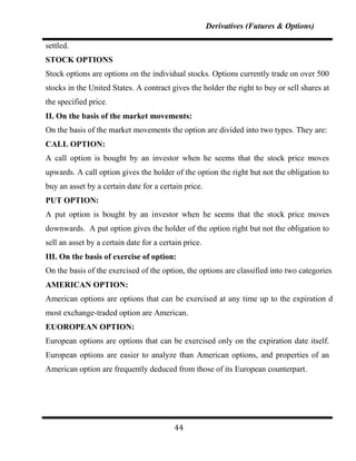 Derivatives (Futures & Options)

settled.
STOCK OPTIONS
Stock options are options on the individual stocks. Options currently trade on over 500
stocks in the United States. A contract gives the holder the right to buy or sell shares at
the specified price.
II. On the basis of the market movements:
On the basis of the market movements the option are divided into two types. They are:
CALL OPTION:
A call option is bought by an investor when he seems that the stock price moves
upwards. A call option gives the holder of the option the right but not the obligation to
buy an asset by a certain date for a certain price.
PUT OPTION:
A put option is bought by an investor when he seems that the stock price moves
downwards. A put option gives the holder of the option right but not the obligation to
sell an asset by a certain date for a certain price.
III. On the basis of exercise of option:
On the basis of the exercised of the option, the options are classified into two categories.
AMERICAN OPTION:
American options are options that can be exercised at any time up to the expiration date,
most exchange-traded option are American.
EUOROPEAN OPTION:
European options are options that can be exercised only on the expiration date itself.
European options are easier to analyze than American options, and properties of an
American option are frequently deduced from those of its European counterpart.




                                          44
 