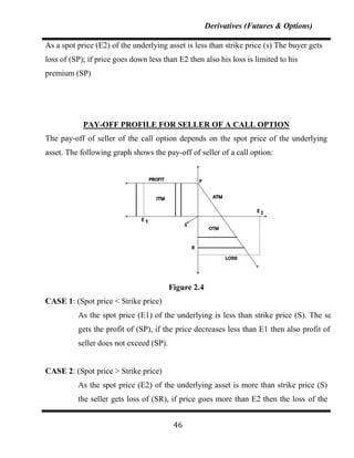 Derivatives (Futures & Options)

As a spot price (E2) of the underlying asset is less than strike price (s) The buyer gets
loss of (SP); if price goes down less than E2 then also his loss is limited to his
premium (SP)




            PAY-OFF PROFILE FOR SELLER OF A CALL OPTION
The pay-off of seller of the call option depends on the spot price of the underlying
asset. The following graph shows the pay-off of seller of a call option:




                                         Figure 2.4
CASE 1: (Spot price < Strike price)
          As the spot price (E1) of the underlying is less than strike price (S). The seller
          gets the profit of (SP), if the price decreases less than E1 then also profit of the
          seller does not exceed (SP).


CASE 2: (Spot price > Strike price)
          As the spot price (E2) of the underlying asset is more than strike price (S)
          the seller gets loss of (SR), if price goes more than E2 then the loss of the


                                          46
 