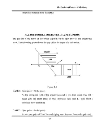 Derivatives (Futures & Options)

          seller also increase more than (SR).




             PAY-OFF PROFILE FOR BUYER OF A PUT OPTION
The pay-off of the buyer of the option depends on the spot price of the underlying
asset. The following graph shows the pay-off of the buyer of a call option.




                                      Figure 2.5
CASE 1: (Spot price < Strike price)
          As the spot price (E1) of the underlying asset is less than strike price (S). The
          buyer gets the profit (SR), if price decreases less than E1 then profit also
          increases more than (SR).


CASE 2: (Spot price > Strike price)
          As the spot price (E2) of the underlying asset is more than strike price (s),
                                       47
 