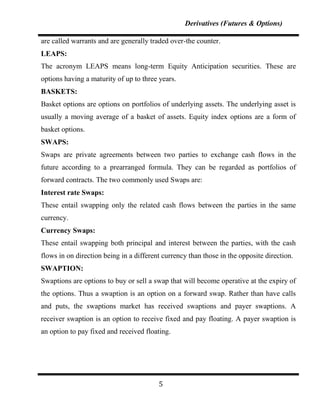 Derivatives (Futures & Options)

are called warrants and are generally traded over-the counter.
LEAPS:
The acronym LEAPS means long-term Equity Anticipation securities. These are
options having a maturity of up to three years.
BASKETS:
Basket options are options on portfolios of underlying assets. The underlying asset is
usually a moving average of a basket of assets. Equity index options are a form of
basket options.
SWAPS:
Swaps are private agreements between two parties to exchange cash flows in the
future according to a prearranged formula. They can be regarded as portfolios of
forward contracts. The two commonly used Swaps are:
Interest rate Swaps:
These entail swapping only the related cash flows between the parties in the same
currency.
Currency Swaps:
These entail swapping both principal and interest between the parties, with the cash
flows in on direction being in a different currency than those in the opposite direction.
SWAPTION:
Swaptions are options to buy or sell a swap that will become operative at the expiry of
the options. Thus a swaption is an option on a forward swap. Rather than have calls
and puts, the swaptions market has received swaptions and payer swaptions. A
receiver swaption is an option to receive fixed and pay floating. A payer swaption is
an option to pay fixed and received floating.




                                         5
 