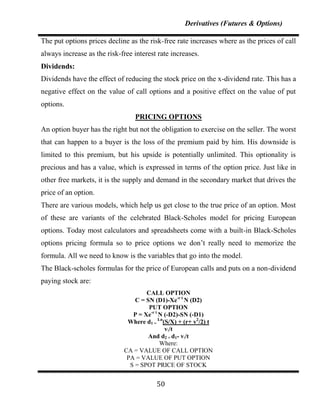 Derivatives (Futures & Options)

The put options prices decline as the risk-free rate increases where as the prices of call
always increase as the risk-free interest rate increases.
Dividends:
Dividends have the effect of reducing the stock price on the x-dividend rate. This has a
negative effect on the value of call options and a positive effect on the value of put
options.
                                 PRICING OPTIONS
An option buyer has the right but not the obligation to exercise on the seller. The worst
that can happen to a buyer is the loss of the premium paid by him. His downside is
limited to this premium, but his upside is potentially unlimited. This optionality is
precious and has a value, which is expressed in terms of the option price. Just like in
other free markets, it is the supply and demand in the secondary market that drives the
price of an option.
There are various models, which help us get close to the true price of an option. Most
of these are variants of the celebrated Black-Scholes model for pricing European
options. Today most calculators and spreadsheets come with a built-in Black-Scholes
options pricing formula so to price options we don‟t really need to memorize the
formula. All we need to know is the variables that go into the model.
The Black-scholes formulas for the price of European calls and puts on a non-dividend
paying stock are:
                                     CALL OPTION
                                 C = SN (D1)-Xe-r t N (D2)
                                      PUT OPTION
                                P = Xe-r t N (-D2)-SN (-D1)
                              Where d1 = Ln(S/X) + (r+ v2/2) t
                                             v/t
                                      And d2 = d1- v/t
                                           Where:
                             CA = VALUE OF CALL OPTION
                              PA = VALUE OF PUT OPTION
                               S = SPOT PRICE OF STOCK


                                         50
 