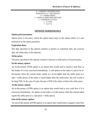 Derivatives (Futures & Options)

                               N = NORMAL DISTRIBUTION
                               VARIANCE (v) = VOLATILITY
                                     X = STRIKE PRICE
                             r = ANNUAL RISK FREE RETURN
                                  t = CONTRACT CYCLE
                                         e = 2.71828
                                         r = in (1+r)



                              OPTIONS TERMINOLOGY
Option price/premium:
Option price is the price, which the option buyer pays to the option seller; it is also
referred to as the option premium.
Expiration Date:
The date specified in the options contract is known as expiration date, the exercise
date, the strike date or the maturity.
Strike price:
The price specified in the options contract is known as strike price or Exercise price.
In-the-money option:
An In-the-money (ITM) option is an option that would lead to positive cash flow to
the holder if it were exercised immediately. A call option on the index is said to be in-
the-money when the current index stands at a level higher than the strike price (i.e.
spot > strike price). If the index is much higher than the strike price, the call is said to
be deep ITM. In the case of a put, the put is ITM if the index is below the strike price.
At-the-money option:
An at-the-money (ATM) option is an option that would lead to zero cash flow if it is
exercised immediately. An option on the index is at-the-money when the current index
equals the strike price (i.e. spot price = strike price).
Out-of-the-money option:
An out-of-the-money (OTM) option is an option that would lead to negative cash flow


                                           51
 