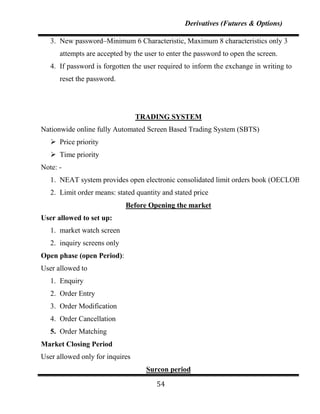 Derivatives (Futures & Options)

   3. New password–Minimum 6 Characteristic, Maximum 8 characteristics only 3
      attempts are accepted by the user to enter the password to open the screen.
   4. If password is forgotten the user required to inform the exchange in writing to
      reset the password.




                                 TRADING SYSTEM
Nationwide online fully Automated Screen Based Trading System (SBTS)
    Price priority
    Time priority
Note: -
   1. NEAT system provides open electronic consolidated limit orders book (OECLOB)
   2. Limit order means: stated quantity and stated price
                             Before Opening the market
User allowed to set up:
   1. market watch screen
   2. inquiry screens only
Open phase (open Period):
User allowed to
   1. Enquiry
   2. Order Entry
   3. Order Modification
   4. Order Cancellation
   5. Order Matching
Market Closing Period
User allowed only for inquires
                                   Surcon period

                                       54
 