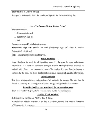 Derivatives (Futures & Options)

(Surveillance & Control period)
The system process the Date, for making the system, for the next trading day.




                      Log of the Screen (Before Surcon Period)
The screen shows: -
   1. Permanent sign off
   2. Temporary sign off
   3. Exit
Permanent sign off: Market not updates.
Temporary sign off: Market up date (temporary sign off, after 5 minutes
Automatically Activate)
Exit: The user comes out sign off screen.
                                   Local Database
Local Database is used for all inquiries made by the user for own order/trades
information. It is used for corporate manager/ Branch Manager Makes inquiries for
orders/trades of any branch manager/dealer of the trading firm, and then the inquiry is
serviced by the host. The local database also includes message of security information.
                                   Ticker Window
The ticker window displays information of all trades in the system. The user has the
option of selecting the security, which should be appearing in the ticker window.
             Securities in ticker can be selected for each market types
The ticker window displays both derivative and capital market segment
                                Market Watch Window
Title Bar: Title Bar Shows: NEAT, Date & Time.
Market watch window felicitate to set only 500 scrip‟s, but the user set up a Maximum
of 30 securities in one page.

                                       55
 