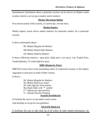 Derivatives (Futures & Options)

Instantaneous information about a particular security can be shown on Market watch
window (which is not set up in market watch window)
                               Market Movement Option
Over all movement of the security, in current day, on time basis.
                                    Market Inquiry
Market inquiry screen shows market statistics for particular market, for a particular
security.


It shows information about:-
              RL Market (Regular lot Market)
              RD Market (Retail Debt Market)
              OL Market (Odd lot Market)
It shows following statistics:- open price, High price, Low price, Last Traded Price,
Traded Quantity, 52 weeks high/low price.
                                MBP (Market by Price)
MBP (F6) screen shows total outstanding orders of a particular security, in the market,
Aggregate at each price in order of Best 5 prices.
It shows: -
              RL Market (Regular lot Market)
              SL Market (Stop Loss order)
              ST order (Special Term orders)
              Buy Back Order with „*‟ symbol
              P = indicate pre open position
              S = indicate Security Suspend
                                 Security/Portfolio list
It Facilitate the user to set up market watch screen
And facilitate to set up his own portfolios
                                  ON-LINE Batch Up
It facilitates the user to take back up of all orders & trade related information, for

                                         57
 