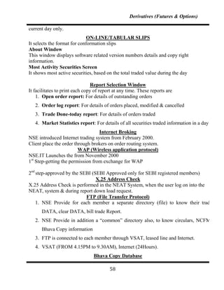 Derivatives (Futures & Options)

current day only.
                             ON-LINE/TABULAR SLIPS
It selects the format for conformation slips
About Window
This window displays software related version numbers details and copy right
information.
Most Activity Securities Screen
It shows most active securities, based on the total traded value during the day

                                 Report Selection Window
It facilitates to print each copy of report at any time. These reports are
    1. Open order report: For details of outstanding orders
   2. Order log report: For details of orders placed, modified & cancelled
   3. Trade Done-today report: For details of orders traded
   4. Market Statistics report: For details of all securities traded information in a day
                                   Internet Broking
NSE introduced Internet trading system from February 2000.
Client place the order through brokers on order routing system.
                         WAP (Wireless application protocol)
NSE.IT Launches the from November 2000
1st Step-getting the permission from exchange for WAP

2nd step-approved by the SEBI (SEBI Approved only for SEBI registered members)
                                X.25 Address Check
X.25 Address Check is performed in the NEAT System, when the user log on into the
NEAT, system & during report down load request.
                           FTP (File Transfer Protocol)
    1. NSE Provide for each member a separate directory (file) to know their trading
      DATA, clear DATA, bill trade Report.
   2. NSE Provide in addition a “common” directory also, to know circulars, NCFM &
      Bhava Copy information
   3. FTP is connected to each member through VSAT, leased line and Internet.
   4. VSAT (FROM 4.15PM to 9.30AM), Internet (24Hours).
                                 Bhava Copy Database

                                         58
 