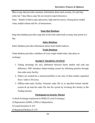 Derivatives (Futures & Options)

Bhava copy data provides summary information about each security, for each day
(only last 7 days bhava copy file are stored in report directory.)
Note: - Details in bhava copy-open price, high and low prices, closing prices traded
value, traded volume and No. of transactions.


                                    Snap Shot Database
Snap shot database provides snap shot of the limit order book at many time points in a
day.
                                      Index Database
Index Database provides information about stock market indexes.
                                     Trade Database
Trade database provides a database of every single traded order, take place in
exchange.
                              BASKET TRADING SYSTEM
   1. Taking advantage for easy arbitration between future market and cash market
       difference, NSE introduce basket-trading system by offsetting position through off
       line-order-entry facility.
   2. Orders are created for a selected portfolio to the ratio of their market capitalization
       from 1 lakh to 30 crores.
   3. Offline-order-entry facility: Generate order file in as specified format outside the
       system & up load the order file into the system by invoking this facility in Basket
       Trading System.
                              Participants in Security Market
1) Stock Exchange (registered in SEBI)-23 stock Exchanges
2) Depositaries (NSDL, CDSL)-2 Depositaries
3) Listed Securities-9, 413
4) Registered Brokers-9, 519

                                         59
 
