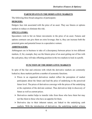 Derivatives (Futures & Options)


               PARTICIPANTS IN THE DERIVATIVE MARKETS
The following three broad categories of participants:
HEDGERS:
Hedgers face risk associated with the price of an asset. They use futures or options
markets to reduce or eliminate this risk.
SPECULATORS:
Speculators wish to bet on future movements in the price of an asset. Futures and
options contracts can give them an extra leverage; that is, they can increase both the
potential gains and potential losses in a speculative venture.
ARBITRAGERS:
Arbitrageurs are in business to take of a discrepancy between prices in two different
markets, if, for, example, they see the futures price of an asset getting out of line with
the cash price, they will take offsetting position in the two markets to lock in a profit.


                 FUNCTION OF THE DERIVATIVE MARKETS

In spite of the fear and criticism with which the derivative markets are commonly
looked at, these markets perform a number of economic functions.
    Prices in an organized derivatives market reflect the perception of market
      participants about the future and lead the price of underlying to the perceived
      future level. The prices of derivatives converge with the prices of the underlying
      at the expiration of the derivate contract. Thus derivatives help in discovery of
      future as well as current prices.
    Derivatives market helps to transfer risks from those who have them but may
      not like them to those who have an appetite for them.
    Derivative due to their inherent nature, are linked to the underlying cash
      markets. With the introduction of derivatives, the underlying market witness

                                            6
 