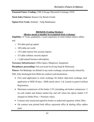 Derivatives (Futures & Options)

Financial Future Trading: CME (Chicago Mercantile Exchange 1919)

Stock Index Futures: Kansas City Board of trade

Option First Trade: Holland – Tulip Balabmania.



                            BROKER (Trading Member)
              (Broker means a member in recognized stock exchange)
Eligibility: 21 Years, graduation, 2 years experience in stock market relative affairs
and
   o 30 Lakhs paid up capital
   o 100 Lakhs net worth
   o 125 Lakhs interest free security deposit
   o 25 Lakhs collatery security deposit
   o 1 Lakh annual business subscription.
Necessary Infrastructure: Office Space, Manpower, Equipment
Disciplinary proceedings: Not convicted involving fraud & Dishonesty
Fitness: Not Bankrupt, not default in any stock exchange, not previously refused by
NSE, fully discharged from Debts by creditors (self declaration)
      First send application to stock exchange for broker ship-stock exchange send that
      application to SEBI 30 days - SEBI satisfy above 1 & 2 points to grant Certificate of
      Registration.
      Maximum commission of the broker 2.5% (including sub broker commission 1.5%)
      on cash market and feature market buy and sell values but option market 2.5% is
      charged on (Strike Price + Premium value).
      Contract note issued and signed by broker or authorized signatory within 24hrs.
      On contract note printed both offices registered office & dealing office address is
      must.

                                        61
 