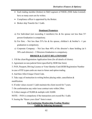 Derivatives (Futures & Options)

      Each trading member (broker) in F&O segment of NSEIL (NSE India Limited) can
      have as many users are he wishes.
      Compliance officer is appointed by the Broker.
      Broker ship Transfer fee 1 Lakh.


                                  Dominant Promoters
   a) For Individual (not exceeding 4 members) his & his spouse not less than 51%-1
      person Graduation is compulsory.
   b) For firm: - Not less than 51% his & his spouse, children‟s & brother‟s -1 person
      graduation is compulsory.
   c) Corporate Company: - Not less than 40% of the director‟s share holding (at least
      50% each director) – 2 Directors Graduation is compulsory.
                       BROKER & CLIENT RELATIONSHIP
1. Fill the client Registration Application form (for all details of clients).
2. Agreement on non-judicial form (specified by SEBI that form)
3. PAN, Passport, Driving License or Voter Identity Card (SEBI Registration Number
in case of FII‟s)-pan cards are must to future and option trading.
4. And then Allot-Unique Client Code.
5. Take copy of instruction in writing before placing order, cancellation &
modification.
6. If order values exceed 1 Lakh maintain the client record for 7 years.
7. On conformation any order issue contract note within 24hrs.
8. Collect margin of 50,000 & multiple with 10,000.
NOTE: - PAN is compulsory if the transaction cost exceed Rs.1 Lakh.
9. Issuing the “Know your client” form is must.
                   For Continuing Membership-Trading Member
                          Fulfill the following documents

                                          62
 