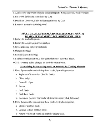 Derivatives (Futures & Options)

1. Audited two important financial statement (profit & loss account, balance sheet)
2. Net worth certificate (certificate by CA)
3. Details of Directors, Share holders (certificate by CA)
4. Renewal insurance covering proof.



          NSCCL CHARGED PENAL CHARGES (PENALTY POINTS)
              TO MEMBERS (CAUSING FOLLOWING FAILURES)
1. Failure to funds obligations
2. Failure to security delivery obligation
3. Gross exposure turnover violations
4. Margin shortages
5. Security deposit shortage
6. Client code modification & non-confirmation of custodial trades.
NOTE: - Penalty points charged on calendar month basis.
        Maintaining & Preserving Books of Accounts by Trading Member
1. Up to 5yrs must be maintaining these books, by trading member.
   a. Registrar of transaction (Saudha Book).
   b. Client ledger.
   c. General Ledger
   d. Journal
   e. Cash Book
   f. Bank Pass Book
   g. Document Register (particular of Securities received & delivered)
2. Up to 2yrs must be maintaining these books, by trading member.
   a. Member contract book.
   b. Counter foils of contract notes
   c. Return consent of clients (at the time order place).

                                         63
 