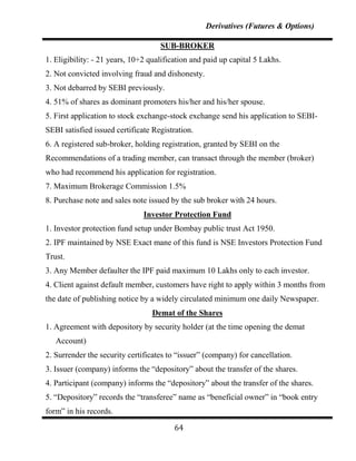 Derivatives (Futures & Options)

                                    SUB-BROKER
1. Eligibility: - 21 years, 10+2 qualification and paid up capital 5 Lakhs.
2. Not convicted involving fraud and dishonesty.
3. Not debarred by SEBI previously.
4. 51% of shares as dominant promoters his/her and his/her spouse.
5. First application to stock exchange-stock exchange send his application to SEBI-
SEBI satisfied issued certificate Registration.
6. A registered sub-broker, holding registration, granted by SEBI on the
Recommendations of a trading member, can transact through the member (broker)
who had recommend his application for registration.
7. Maximum Brokerage Commission 1.5%
8. Purchase note and sales note issued by the sub broker with 24 hours.
                               Investor Protection Fund
1. Investor protection fund setup under Bombay public trust Act 1950.
2. IPF maintained by NSE Exact mane of this fund is NSE Investors Protection Fund
Trust.
3. Any Member defaulter the IPF paid maximum 10 Lakhs only to each investor.
4. Client against default member, customers have right to apply within 3 months from
the date of publishing notice by a widely circulated minimum one daily Newspaper.
                                 Demat of the Shares
1. Agreement with depository by security holder (at the time opening the demat
   Account)
2. Surrender the security certificates to “issuer” (company) for cancellation.
3. Issuer (company) informs the “depository” about the transfer of the shares.
4. Participant (company) informs the “depository” about the transfer of the shares.
5. “Depository” records the “transferee” name as “beneficial owner” in “book entry
form” in his records.

                                         64
 