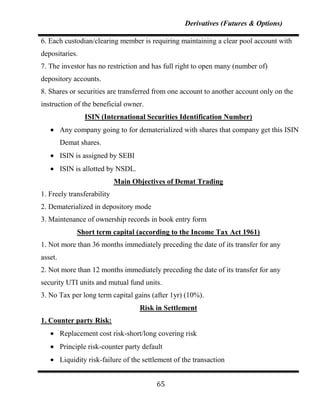 Derivatives (Futures & Options)

6. Each custodian/clearing member is requiring maintaining a clear pool account with
depositaries.
7. The investor has no restriction and has full right to open many (number of)
depository accounts.
8. Shares or securities are transferred from one account to another account only on the
instruction of the beneficial owner.
                 ISIN (International Securities Identification Number)
         Any company going to for dematerialized with shares that company get this ISIN for
         Demat shares.
         ISIN is assigned by SEBI
         ISIN is allotted by NSDL.
                            Main Objectives of Demat Trading
1. Freely transferability
2. Dematerialized in depository mode
3. Maintenance of ownership records in book entry form
               Short term capital (according to the Income Tax Act 1961)
1. Not more than 36 months immediately preceding the date of its transfer for any
asset.
2. Not more than 12 months immediately preceding the date of its transfer for any
security UTI units and mutual fund units.
3. No Tax per long term capital gains (after 1yr) (10%).
                                     Risk in Settlement
1. Counter party Risk:
         Replacement cost risk-short/long covering risk
         Principle risk-counter party default
         Liquidity risk-failure of the settlement of the transaction


                                           65
 