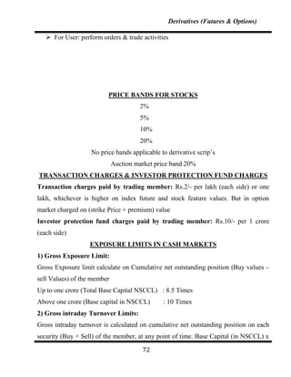 Derivatives (Futures & Options)

    For User: perform orders & trade activities




                         PRICE BANDS FOR STOCKS
                                      2%
                                      5%
                                      10%
                                      20%
                   No price bands applicable to derivative scrip‟s
                             Auction market price band 20%
TRANSACTION CHARGES & INVESTOR PROTECTION FUND CHARGES
Transaction charges paid by trading member: Rs.2/- per lakh (each side) or one
lakh, whichever is higher on index future and stock feature values. But in option
market charged on (strike Price + premium) value
Investor protection fund charges paid by trading member: Rs.10/- per 1 crore
(each side)
                   EXPOSURE LIMITS IN CASH MARKETS
1) Gross Exposure Limit:
Gross Exposure limit calculate on Cumulative net outstanding position (Buy values –
sell Values) of the member
Up to one crore (Total Base Capital NSCCL) : 8.5 Times
Above one crore (Base capital in NSCCL)       : 10 Times
2) Gross intraday Turnover Limits:
Gross intraday turnover is calculated on cumulative net outstanding position on each
security (Buy + Sell) of the member, at any point of time. Base Capital (in NSCCL) x

                                       72
 