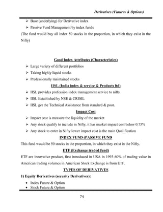 Derivatives (Futures & Options)

    Base (underlying) for Derivative index
    Passive Fund Management by index funds
(The fund would buy all index 50 stocks in the proportion, in which they exist in the
Nifty)




                       Good Index Attributes (Characteristics)
    Large variety of different portfolios
    Taking highly liquid stocks
    Professionally maintained stocks
                     IISL (India index & service & Products ltd)
    IISL provides profession index management service to nifty
    IISL Established by NSE & CRISIL
    IISL get the Technical Assistance from standard & poor.
                                     Impact Cost
    Impact cost is measure the liquidity of the market
    Any stock qualify to include in Nifty, it has market impact cost below 0.75%
    Any stock to enter in Nifty lower impact cost is the main Qualification
                          INDEX FUND (PASSIVE FUND
This fund would be 50 stocks in the proportion, in which they exist in the Nifty.
                            ETF (Exchange traded fund)
ETF are innovative product, first introduced in USA in 1993-60% of trading value in
American trading volumes in American Stock Exchange is from ETF.
                             TYPES OF DERIVATIVES
1) Equity Derivatives (security Derivatives):
         Index Future & Option
         Stock Future & Option

                                        74
 