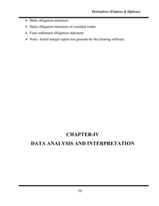 Derivatives (Futures & Options)

 Daily obligation statement
 Daily obligation statement of custodial trades
 Final settlement obligation statement
 Note:- Initial margin report not generate by the clearing software.




                            CHAPTER-IV
    DATA ANALYSIS AND INTERPRETATION




                                    79
 