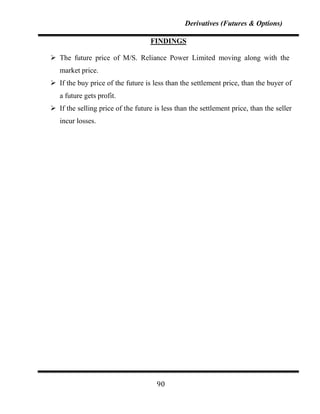 Derivatives (Futures & Options)

                                    FINDINGS

 The future price of M/S. Reliance Power Limited moving along with the
   market price.
 If the buy price of the future is less than the settlement price, than the buyer of
   a future gets profit.
 If the selling price of the future is less than the settlement price, than the seller
   incur losses.




                                      90
 
