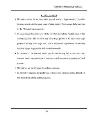 Derivatives (Futures & Options)



                                CONCLUSIONS
 Derivates market is an innovation to cash market. Approximately its daily

   turnover reaches to the equal stage of cash market. The average daily turnover

   of the NSE derivative segments

 In cash market the profit/loss of the investor depend the market price of the

   underlying asset. The investor may incur huge profits or he may incur huge

   profits or he may incur huge loss. But in derivatives segment the investor the

   investor enjoys huge profits with limited downside.

 In cash market the investor has to pay the total money, but in derivatives the

   investor has to pay premiums or margins, which are some percentage of total

   money.

 Derivatives are mostly used for hedging purpose.

 In derivative segment the profit/loss of the option writer is purely depend on

   the fluctuations of the underlying asset.




                                     91
 