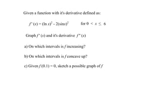 Given a function with it's derivative defined as:

   f ' (x) = (ln x)2 ­ 2(sinx)2         for 0  <  x  < 6

 Graph f ' (x) and it's derivative  f '' (x) 

a) On which intervals is f increasing?

b) On which intervals is f concave up? 

c) Given f (0.1) = 0, sketch a possible graph of f
 