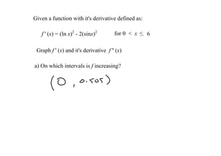 Given a function with it's derivative defined as:

   f ' (x) = (ln x)2 ­ 2(sinx)2         for 0  <  x  < 6

 Graph f ' (x) and it's derivative  f '' (x) 

a) On which intervals is f increasing?
 