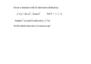 Given a function with it's derivative defined as:

   f ' (x) = (ln x)2 ­ 2(sinx)2         for 0  <  x  < 6

 Graph f ' (x) and it's derivative  f '' (x) 

b) On which intervals is f concave up? 
 