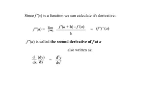 Since f '(x) is a function we can calculate it's derivative: 

                            f '(a + h) ­ f '(a)
     f ''(a) =  lim
                h      0
                                                  = (f ') ' (a)
                                    h

 f ''(a) is called the second derivative of f at a 

                                  also written as:
     d (dy)                d2y
                    =
     dx dx                 dx2
 